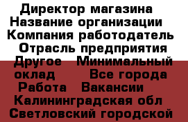 Директор магазина › Название организации ­ Компания-работодатель › Отрасль предприятия ­ Другое › Минимальный оклад ­ 1 - Все города Работа » Вакансии   . Калининградская обл.,Светловский городской округ 